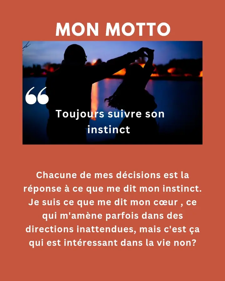 Mon motto : « Toujours suivre son instinct. » Chacune de mes décisions est la réponse à ce que me dit mon instinct. Je suis ce que me dit mon cœur, ce qui m’amène parfois dans des directions inattendues, mais c’est ça qui est intéressant dans la vie, non ?
