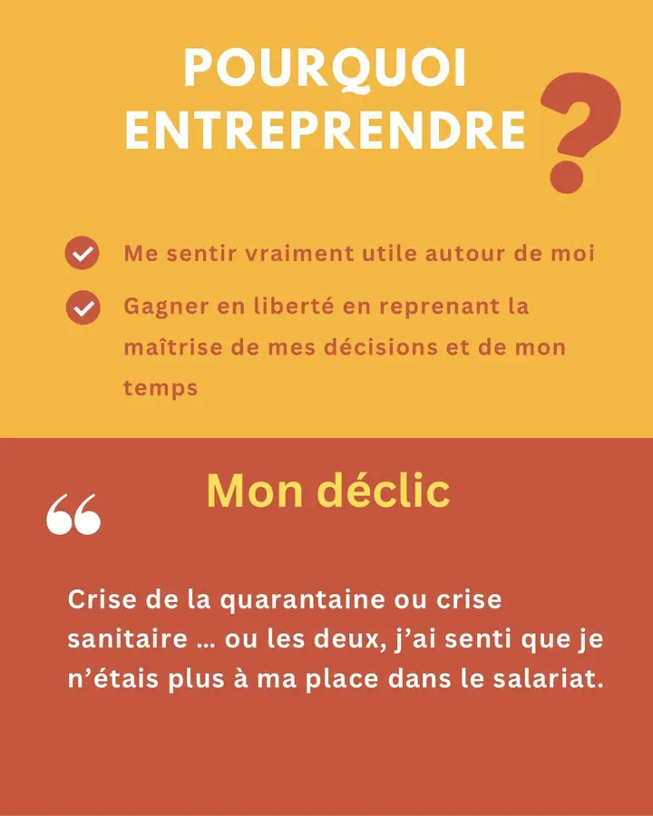 Pourquoi entreprendre ? Me sentir vraiment utile autour de moi. Gagner en liberté en reprenant la maîtrise de mes décisions et de mon temps. Mon déclic : « Crise de la quarantaine ou crise sanitaire… ou les deux, j’ai senti que je n’étais plus à ma place dans le salariat. »