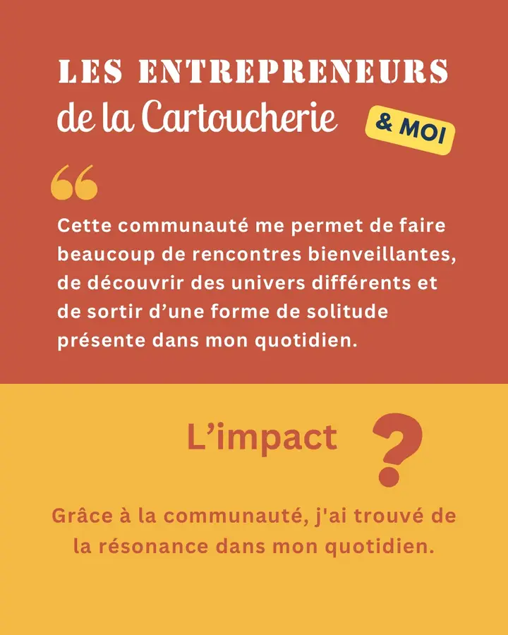 Les Entrepreneurs de la Cartoucherie & moi : « Cette communauté me permet de faire beaucoup de rencontres bienveillantes, de découvrir des univers différents et de sortir d’une forme de solitude présente dans mon quotidien. » L’impact ? Grâce à la communauté, j’ai trouvé de la résonance dans mon quotidien.